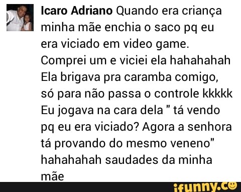 a Icaro Adriano Quando era criança
minha mãe enchia o saco pq eu
era viciado em video game.
Comprei um
e viciei ela hahahahah
Ela brigava pra caramba comigo,
Só para não passa o controle kkkkk
Eu jogava na cara dela tá vendo
pq eu era viciado? Agora a senhora
tá provando do mesmo veneno"
hahahahah saudades da minha
mãe