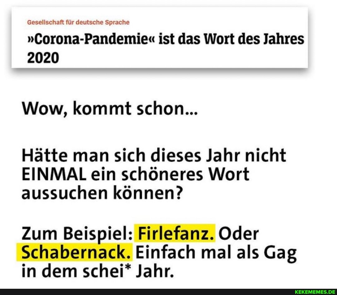 Gesellschaft für deutsche Sprache
"Corona-Pandemie" ist das Wort des Jahres
2020
Wow, kommt schon...
Hätte man sich dieses Jahr nicht
EINMAL ein schöneres Wort aussuchen können?
Zum Beispiel: Firlefanz. Oder
Schabernack. Einfach mal als Gag in dem schei* Jahr.