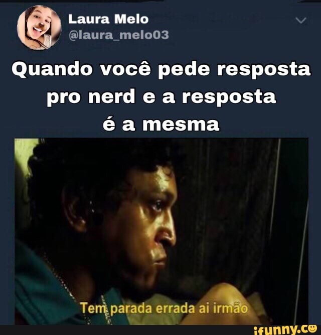 Quando vocé pede resposta
pro nerd e a resposta
é a mesma
Temk parada errada ai
a
