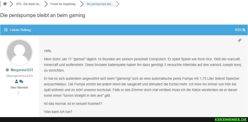 Die penispumpe bleibt an beim gaming
Letzter Beitrag
Hife,
Margareta1233
(Gmargareta1233)
New Member
Mein Sohn Jan 17 "gamed" täglich 14 Stunden am seinem persönell Computern. Er spielt Spiele wie front nice, Welt der warcraft, minecraft und wulfenstein. Diese brutalen ballerspiele haben ihn dazu genötigt 2 versuchte Attentate auf den warlord Joseph kony
Zu verrichten
Er hat es sich außerdem angewöhnt sich beim "gameing" sich an eine automatische penis Pumpe mit 1,75 Liter Sekret Speicher anzuschließen. Die Pumpe erhöht bei jedem Mord die saugkraft und stimuliert die Eichel mehr. Ich höre ihn immer von früh bis spät stöhnen und es stört unseren buchclub. Falls er das Zimmer doch mal verlässt muss ich die Katze verstecken da er dieser sonst einen "turnon straight in den ass" gibt.
Ist das normal, ist er sexuell frustriert?