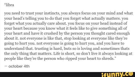 “libra
you need m trust your instincts, you always focus ou your mind and what
your head's telling you m do am you forget what actually matters. you
forget what you actually care
about you focus on your head instead of
your bean because you know what it feels like to give something all of
your hem and have it crushed by me person you thought cared enough
about n, not everyone is like um, slop looking at everyone like they're
going m hurt you. not everyone is going m hurt you, and you have to
understand thou trusting is hard, buts so
is loving and sometimes thats
the only thing um matters. Life is shun, so
don't live it always iookiug at
people like they're Lhe person who ripped your hem to shreds."