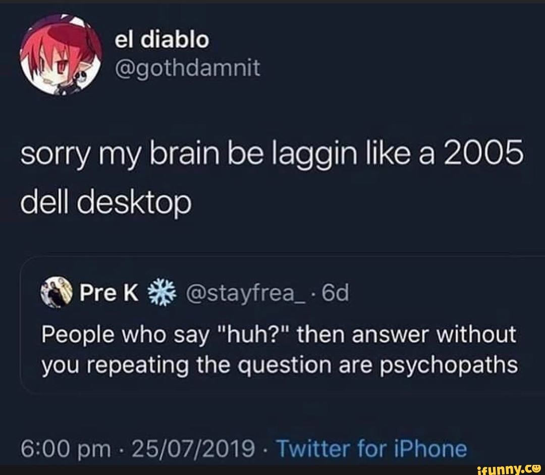 sorry my brain be laggin like a 2005 dell desktop
People who say "huh?" then answer without you repeating the question are psychopaths
00 nm . . Twitter for iPhone