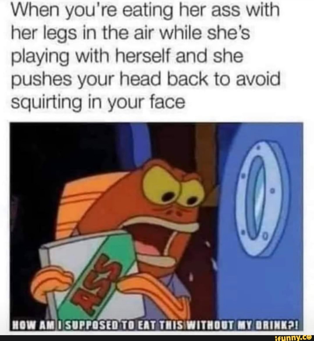 When you're eating her ass with her legs in the air while she's playing with herself and she pushes your head back to avoid squirting in your face
HOW AM SUPPOSED TO EAT THISWITHOOT MY BRINK?!
