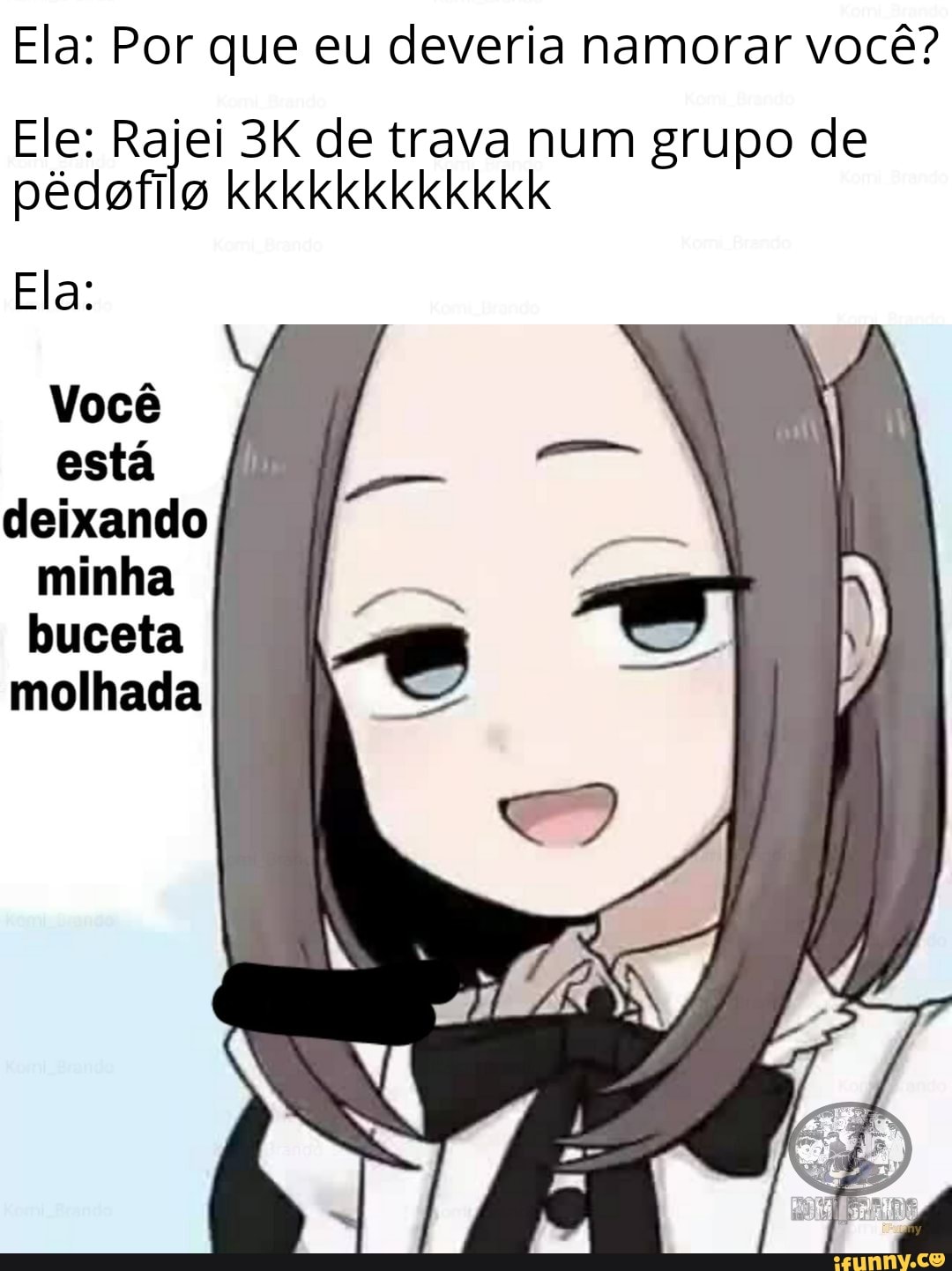 Ela: Por que eu deveria namorar você?
Ele: ei de trava num grupo de
Ela:
Você esta deixando buceta molhada)