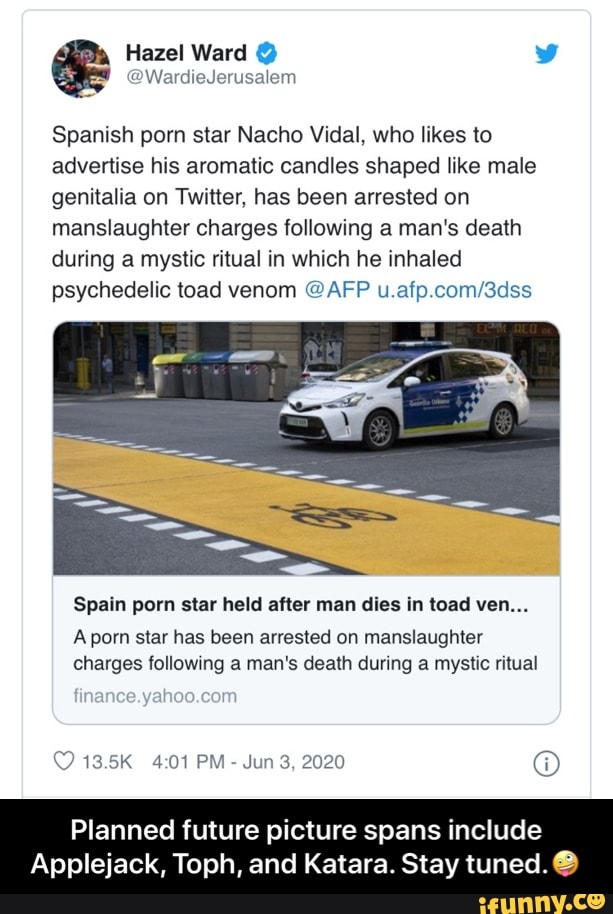 Spanish porn star Nacho Vidal, who likes to
advertise his aromatic candles shaped like male
genitalia on Twitter, has been arrested on
manslaughter charges following a man's death
during a mystic ritual in which he inhaled
psychedelic toad venom @AFP u.afp.com/3dss
Spain porn star held after man dies in toad ven...
Aporn star has been arrested on manslaughter
charges following a man's death during a mystic ritual
Jun 3, 2020 O
Planned future picture spans include
Applejack, Toph, and Katara. Stay tuned. 6) - Planned future picture spans include Applejack, Toph, and Katara. Stay tuned.🤪
