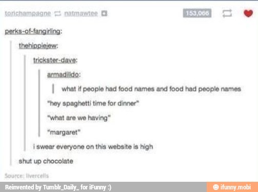 armadildo:
I what it people had food names and food had people names
"hey spaghetti time for dinner"
I swear everyone on this website is high
shut up chocolate