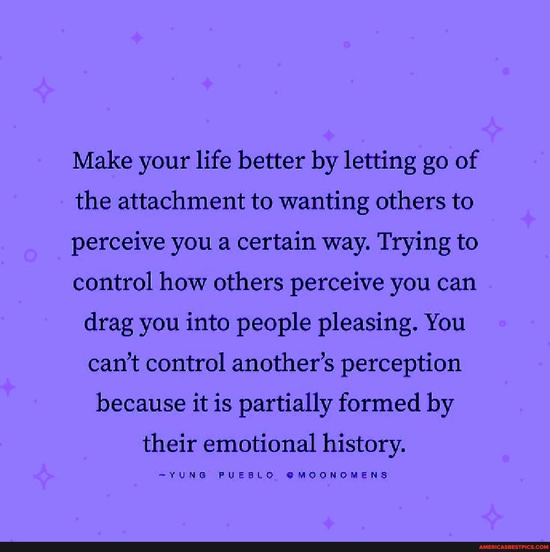 Make your life better by letting go of the attachment to wanting others to perceive you a certain way. Trying to control how others perceive you can drag you into people pleasing. You can't control another's perception because it is partially formed by
their emotional history.
~YUNG PUEBLO @MGONOMENS
