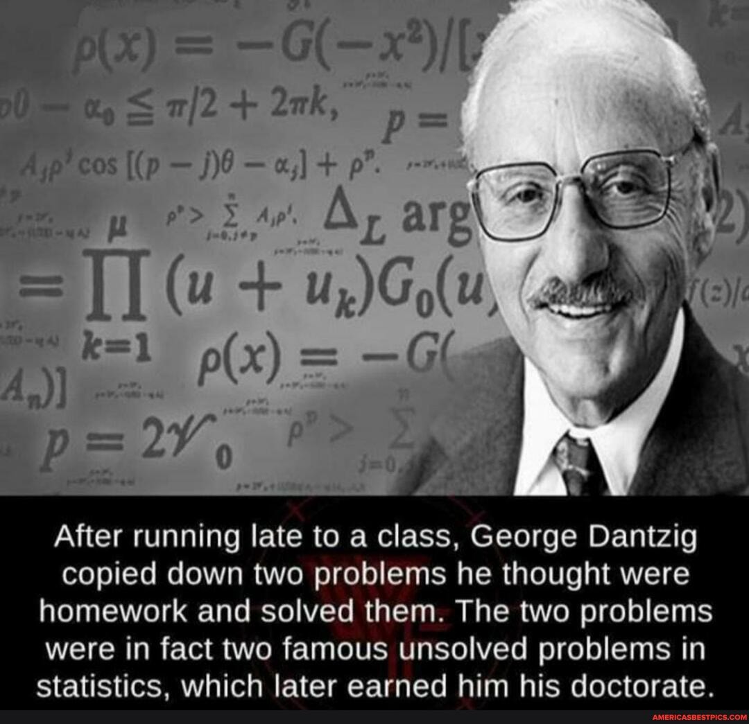 cos p".
(u
After running late to a class, George Danizig copied down two problems he thought were homework and solved them. The two problems were in fact two famous unsolved problems in statistics. which later earned him nis doctorate