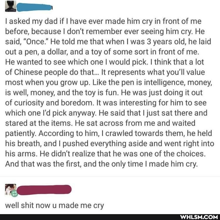 asked my dad if I have ever made him cry in front of me before, because I don't remember ever seeing him cry. He said, "Once." He told me that when I was 3 years old, he laid out a pen, a dollar, and a toy of some sort in front of me.
He wanted to see which one I would pick. I think that a lot of Chinese people do that... It represents what you'll value most when you grow up. Like the pen is intelligence, money, is well, money, and the toy is fun. He was just doing it out
of curiosity and boredom. It was interesting for him to see which one I'd pick anyway. He said that I just sat there and stared at the items. He sat across from me and waited patiently. According to him, I crawled towards them, he held his breath, and I pushed everything aside and went right into his arms. He didn't realize that he was one of the choices.
And that was the first, and the only time I made him cry.
well shit now u made me cry