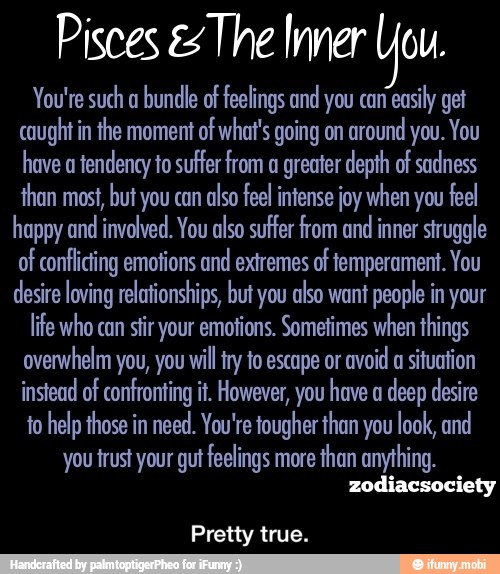 Pisces es The Inner Uou.
You're such a
bundle of feelings and you can
easily get
caught in the moment of what's going on
around you. You
have a
tendency to suffer from a greater depth of sadness
than most, but you can
also feel intense joy when you feel
happy and involved. You also suffer from and
inner struggle
of conflicting emotions and extremes of temperament. You
desire loving relationships, but you also want people in your
life who can stir your emotions. Sometimes when things
overwhelm you, you will try to escape or
avoid a situation
instead of confronting it. However, you have a
deep desire
to help those in need. You're tougher than you look, and
you trust your gut feelings more
than anything.
Pretty true. - Pretty true.