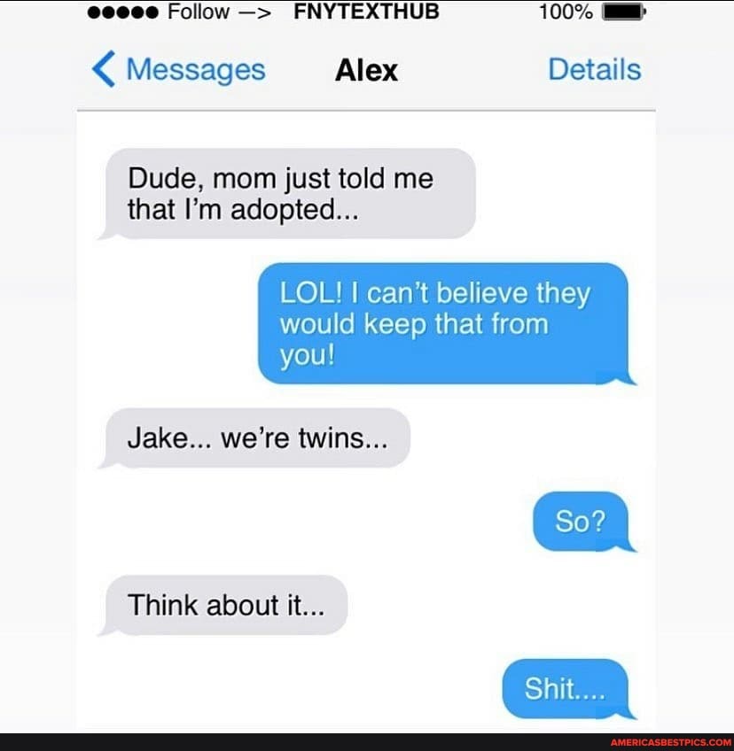 Follow FNYTEXTHUB 100%
Messages Alex Details
Dude, mom just told me that I'm adopted...
LOL! I can't believe they
would keep that from you!
So?
Shit...
Jake... we're twins...
Think about it...