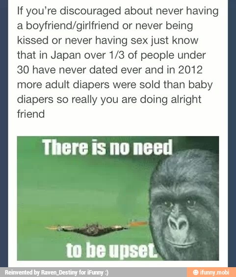 If you're discouraged about never having
a boyfriend/girlfriend or never being
kissed or never having sex just know
that in Japan over 1/3 of people under
30 have never dated ever and in 2012
more adult diapers were sold than baby
diapers so really you are doing alright
friend
There is no need