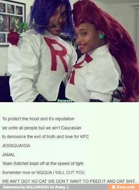 To protect the hood and it's reputation
ut we ain't Caucasian we unite all peop!
to denounce the evil of truth and love for KFC.
JESSIQUANDA
Team Ratchet biast off at the speed of light
Surrender now or NIQQUA I WILL CUT YOU
AIN'T GOT NO CAT WE DON'T WANT TO FEED IT AND DAT SHIT.