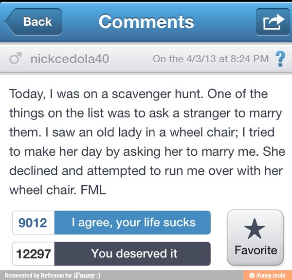 Back Comments ad
nickcedola40 On the 4/3/13 at 8:24 PM
2
Today, I was on a scavenger hunt. One of the
things on the list was to ask a stranger to marry
them. I saw an old lady in a wheel chair; I tried
to make her day by asking her to marry me. She
declined and attempted to run me over with her
wheel chair. FML
9012 l agree, your life sucks x
12297 You deserved it Favorite