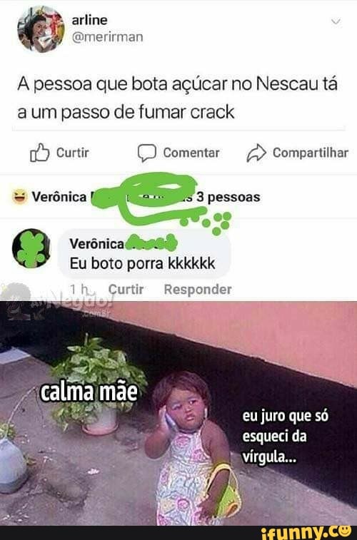 A pessoa que bota açúcar no Nescau tá
a um passo de fumar crack
fd) Curtir Q Comentar a Compartilhar
a Verônicalnss)
Eu boto porra kkkkkk
Responder Th, Curtir