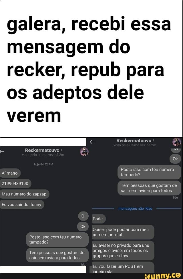galera, recebi essa
mensagem do
recker, repub para
os adeptos dele
verem
Posto isso com teu número
tampado?
Tem pessoas que gostam de
Quiser pode postar com meu
numero normal
Eu avisei no privado para uns
amigos e avisei em todos os.
grupos que eu tava