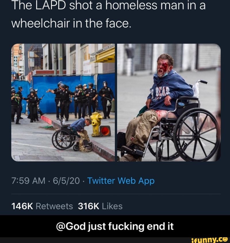 The LAPD shot a homeless man in a
wheelchair in the face.
7:59 AM 6/5/20 Twitter Web App
146K Retweets 316K Likes
@God just fucking end it - @God just fucking end it