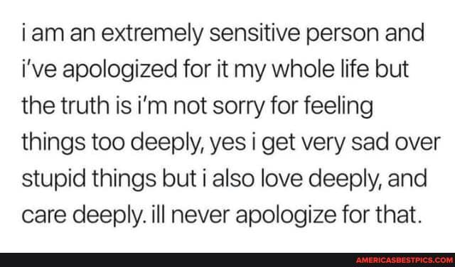 iam an extremely sensitive person and i've apologized for it my whole life but the truth is i'm not sorry for feeling things too deeply, yes i get very sad over stupid things but also love deeply, and care deeply. ill never apologize for that.
