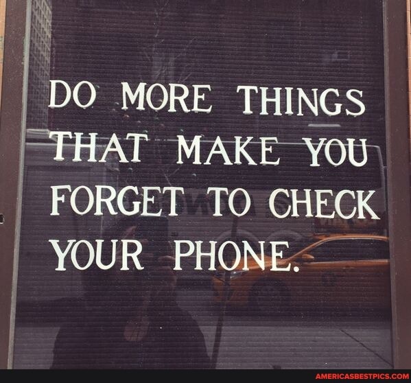 DO MORE THINGS THAT MAKE YOU
I FORGET TO CHECK
YOUR PHONE-