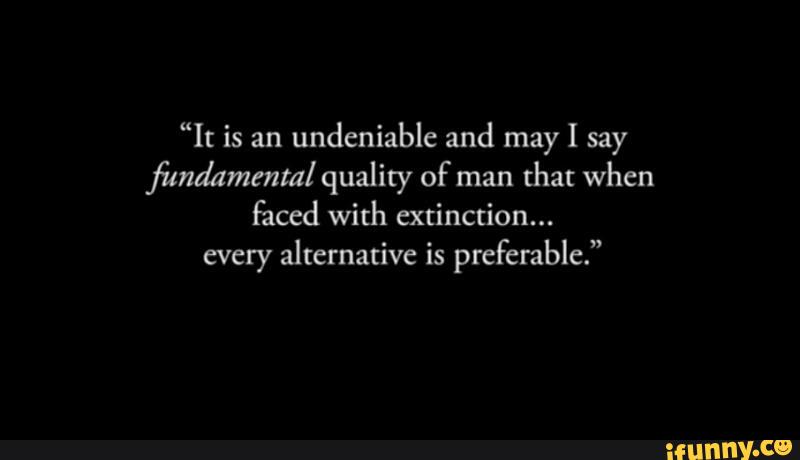 “It is an
undeniable and may I say
fima'ammtal quality of man
that when
faced with extinction...
every alternative is preferable.”