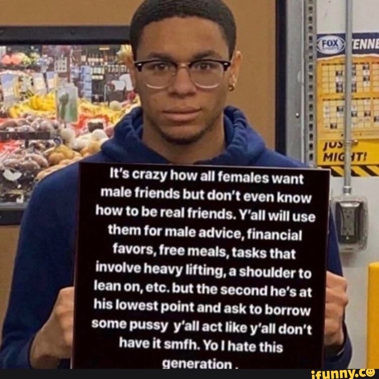 It's crazy how all females want
male friends but don't even know
how to be real friends. Y'all willuse II
them for male advice, financial favors, free meals, tasks that
involve heavy lifting, a shoulder to
lean on, etc. but the second he's at
his lowest point and ask to borrow
I
some pussy y'all act like y'all don't
have it smfh. Yo l hate
generation