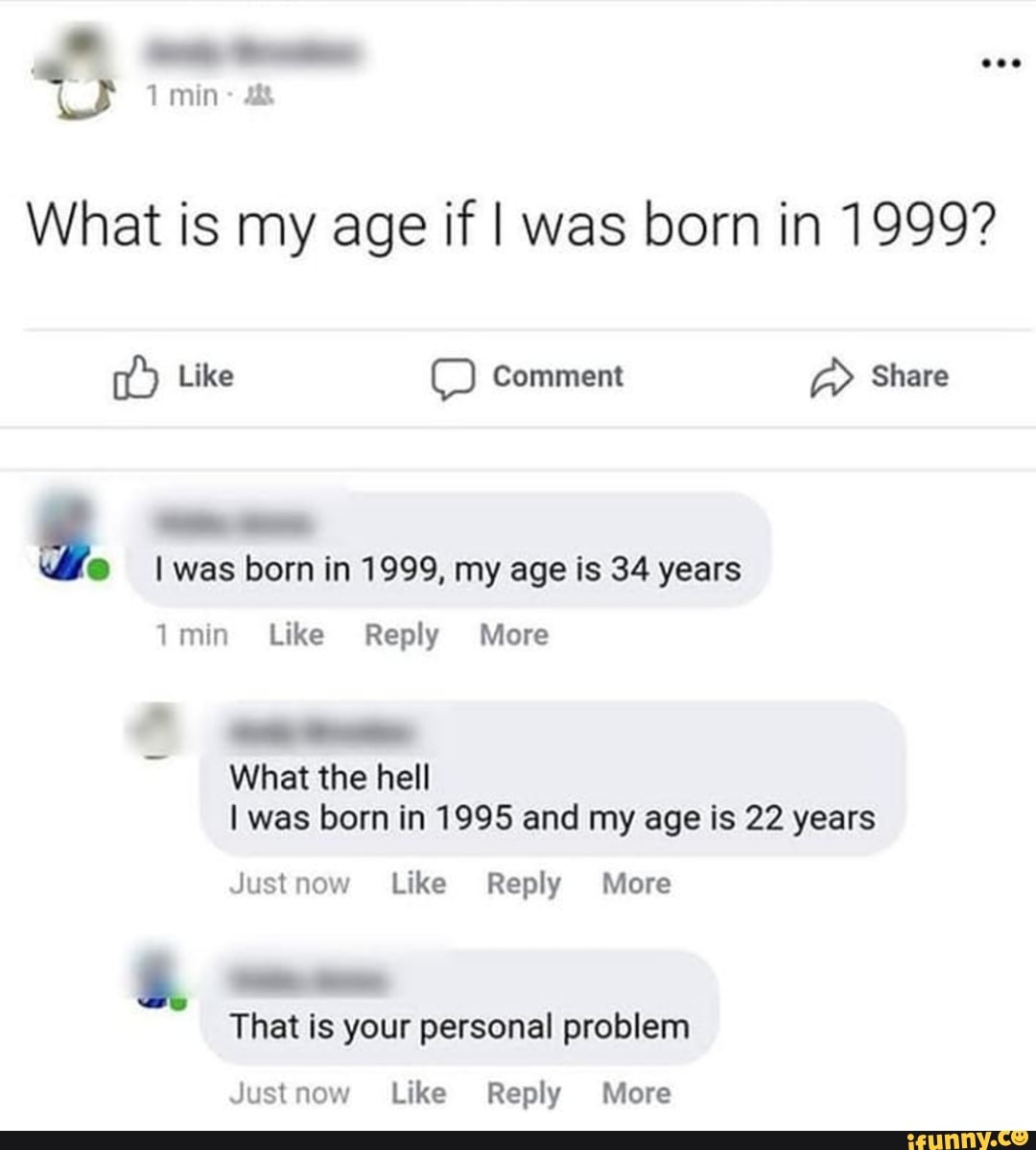 What is my age if I was born in 1999?
fo I was born in 1999, my age is 34 years
1 min Like Reply More
I was born in 1995 and my age is 22 years
Justnow Like Reply More
Justnow Like Reply More