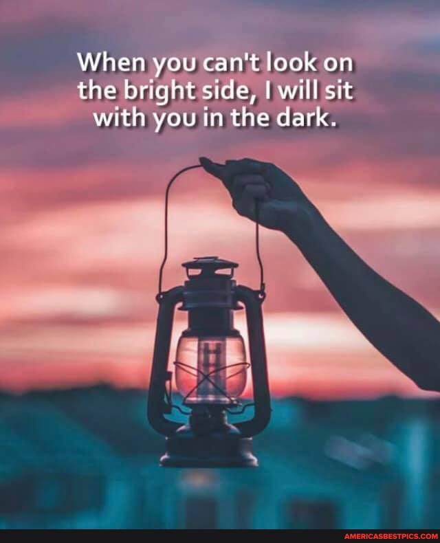 When you can't look on the bright side, I will sit with you in the dark.