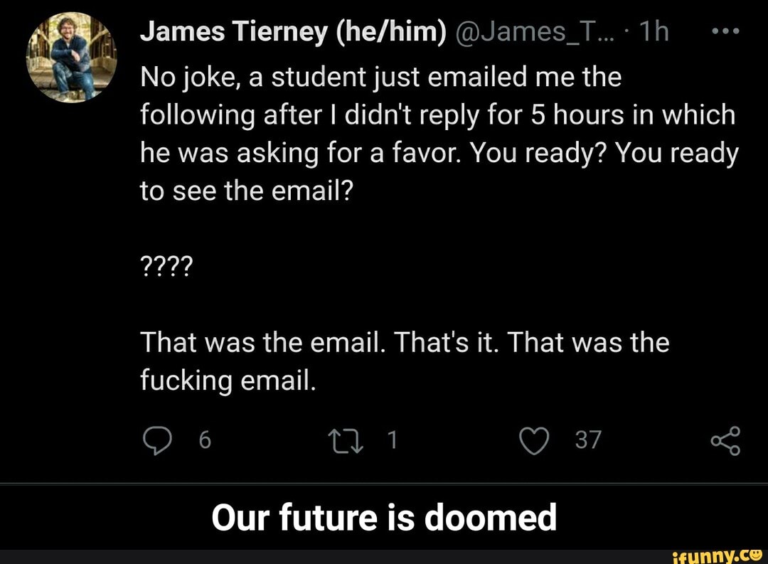 James Tierney @James_T...
No joke, a student just emailed me the following after I didn't reply for 5 hours in which he was asking for a favor. You ready? You ready to see the email?
That was the email. That's it. That was the fucking email.
37
Our future is doomed - Our future is doomed
