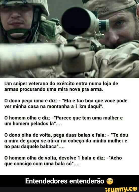 Um sniper veterano do exército entra numa loja de
armas procurando uma mira nova pra arma.
O dono pega uma e diz:
"Ela é tao boa que voce pode
ver minha casa na montanha a 1 km daqui".
O homem olha e diz: "Parece que tem uma mulher e
O dono olha de volta, pega duas balas e fala:
"Te dou
a mira de graça se atirar na cabeça da minha mulher e
no pau daquele babaca"....
O homem olha de volta, devolve 1 bala e diz: -"Acho
que consigo com uma bala só"....
Entendedores entenderão