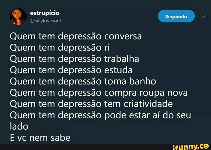 2&) @sillylovesoul
Quem tem depressão conversa
Quem tem depressão ri
Quem tem depressão trabalha
Quem tem depressão estuda
Quem tem depressão toma banho
Quem tem depressão compra roupa nova
Quem tem depressão tem criatividade
Quem tem depressão pode estar aí do seu
lado