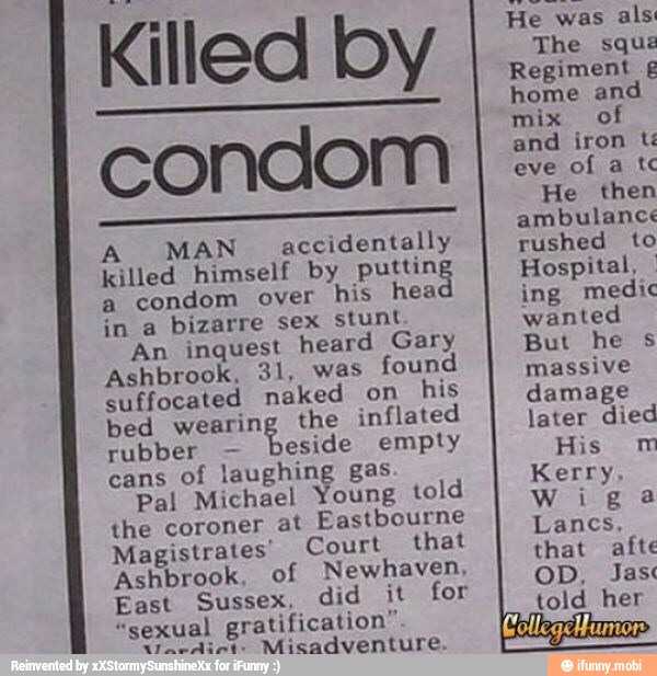 Killed by
condom
A MAN accidentally
killed himself by puttin
a
condom over his hea
in a bizarre sex stunt
An inquest heard Gary
Ashbrook, 31, was
found
suffocated naked on
his
bed wearing the inflated
rubber beside empty
cans
of laughing gas
Pal Michael Young told
the coroner at
Eastbourne
Magistrates' Court that
Ashbrook, of Newhaven,
East Sussex, did it for
"sexual gratification"
n7.dines
Misadventure.
He was
als
The sque
Regiment £
home an
mix of
and iron tí
eve
He then
ambulance
rushed to
Hospital, I
ing medic
wanted
But he s
massive
damage
later died
His m
Kerry,
Wiga
that afte
OD, Jas
told her