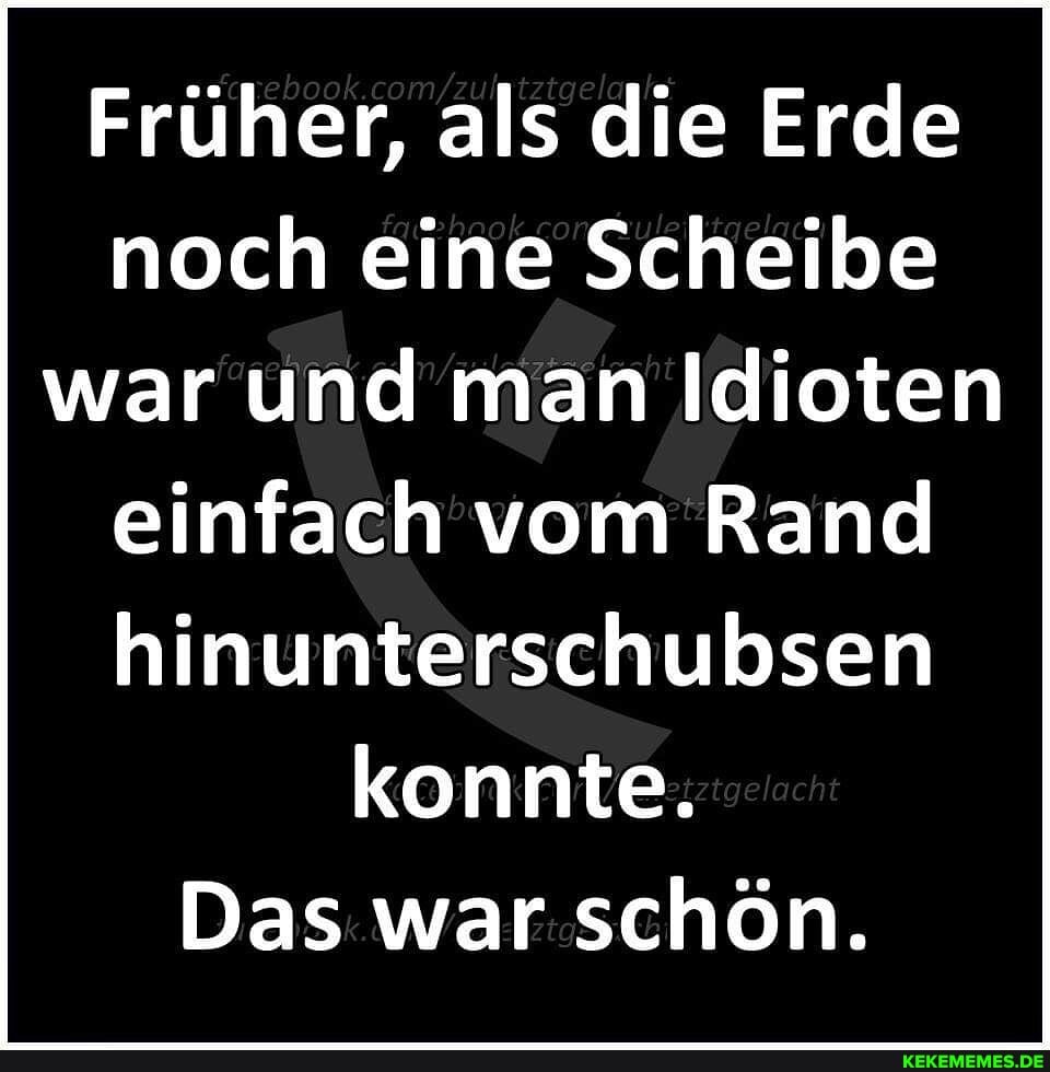 Früher, als die Erde noch eine Scheibe war und man Idioten einfach vom Rand hinunterschubsen konnte.
Das war schön.