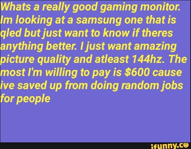 Whats a really good gaming monitor.
Im looking at a samsung one that is
qled but just want to know if theres
anything better. I just want amazing
picture quality and atleast 144hz. The
most I'm willing to pay is $600 cause
ive saved up from doing random jobs
for people