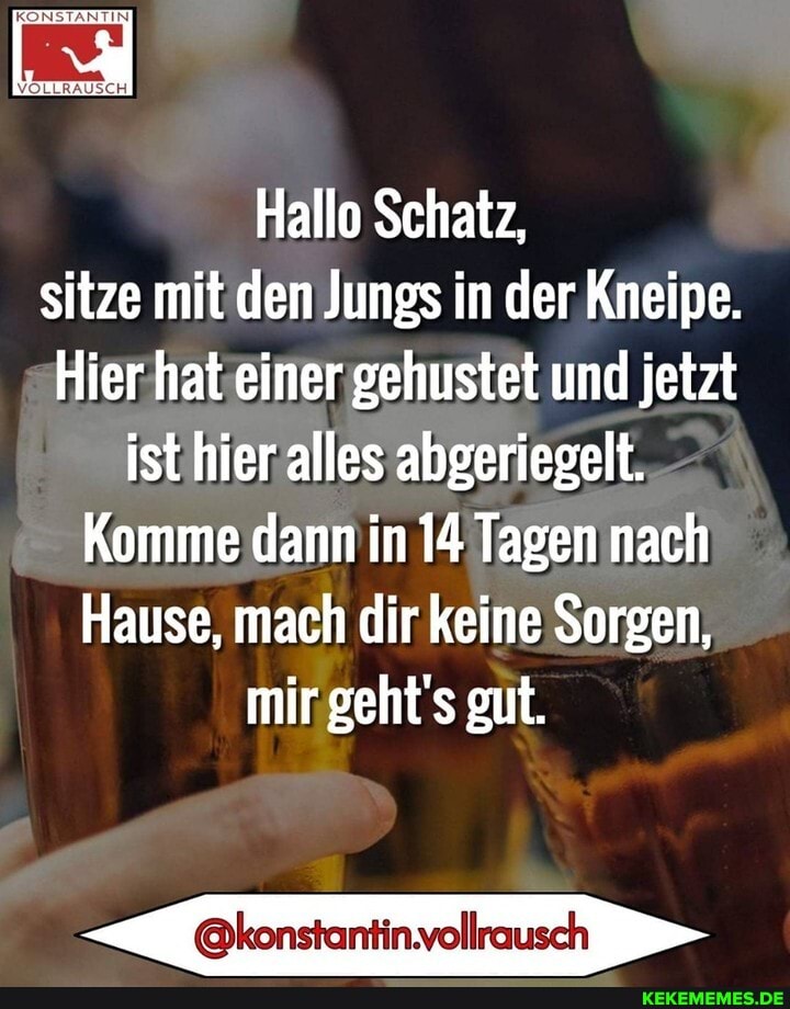 Hallo Schatz, sitze mit den Jungs in der Kneipe.
Hier hat einer gehustet und jetzt ist hier alles abgeriegelt.
Komme dann in 14 Tagen nach
Hause, mach dir keine Sorgen, mir geht's gut.
@konstantin.vollrausch