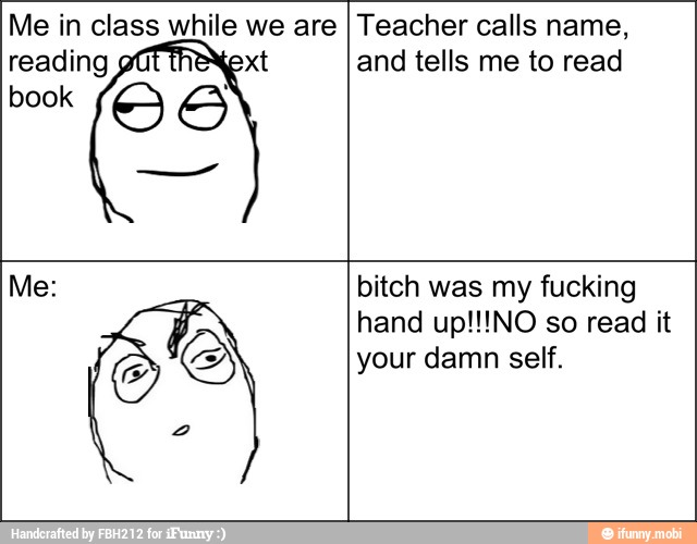 Me in class ma Ee are
reading
book O
A
Teacher calls name,
and tells me to read
S
bitch was my fucking
hand up!!!NO so read it
your damn self.