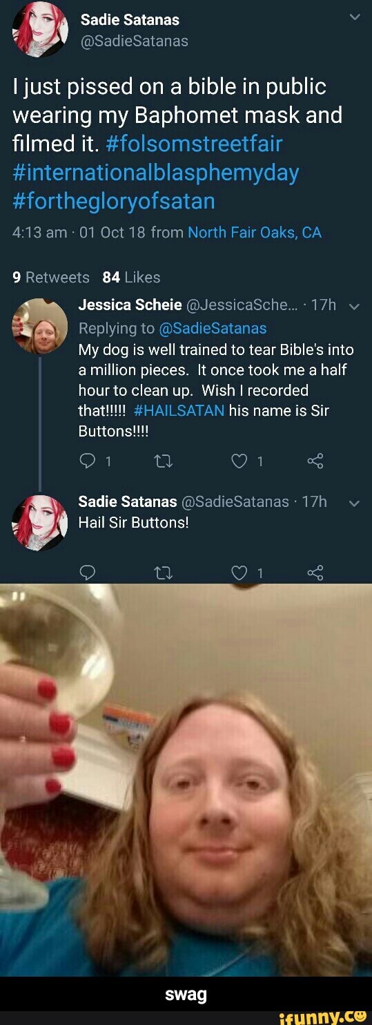 Sadie Satanas
@SadieSatanas
I just pissed on a bible in public wearing my Baphomet mask and filmed it. #folsomstreetfair
#internationalblasphemyday
#forthegloryofsatan
am - 01 Oct 18 from North Fair Oaks, CA
Re
84
Jessica Scheie @JessicaSche...- v
Replying to @SadieSatanas
My dog is well trained to tear Bible's into million pieces. It once took me a half hour to clean up. Wish I recorded
Buttons!!!
Sadie Satanas @SadieSatanas: wv
Hail Sir Buttons!
swag - swag