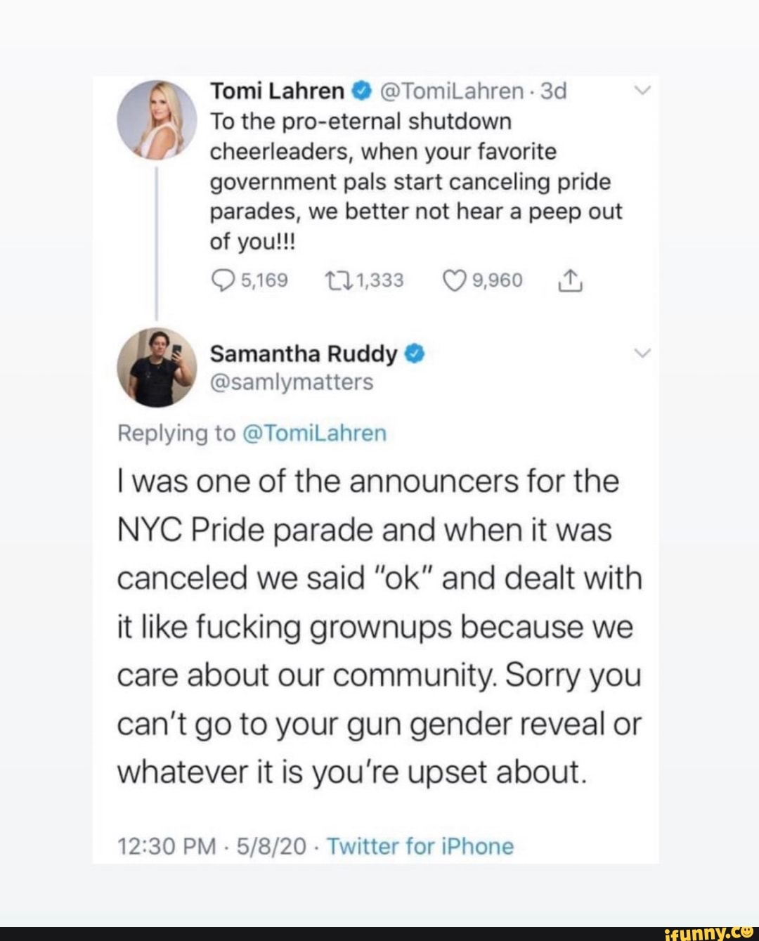 3d a To the pro-eternal shutdown
p cheerleaders, when your favorite
government pals start canceling pride
parades, we better not hear a peep out
ma Samantha Ruddy @samlymatters
Replying to @TomiLahren
I was one of the announcers for the
NYC Pride parade and when it was
canceled we said "ok" and dealt with
it like fucking grownups because we
care about our community. Sorry you
can't go to your gun gender reveal or
whatever it is you're upset about.
12:30 PM
Twitter for iPhone