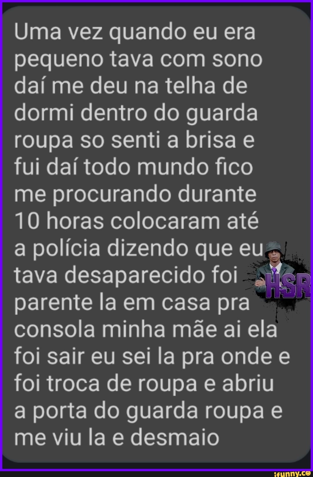 Uma vez quando eu era pequeno tava com sono daí me deu na telha de dormi dentro do guarda roupa so senti a brisa e fui daí todo mundo fico me procurando durante
10 horas colocaram até
a polícia dizendo que eu tava desaparecido foi parente la em casa pra consola minha mãe ai ela foi sair eu sei la pra onde e foi troca de roupa e abriu a porta do guarda roupa e me viu la e desmaio