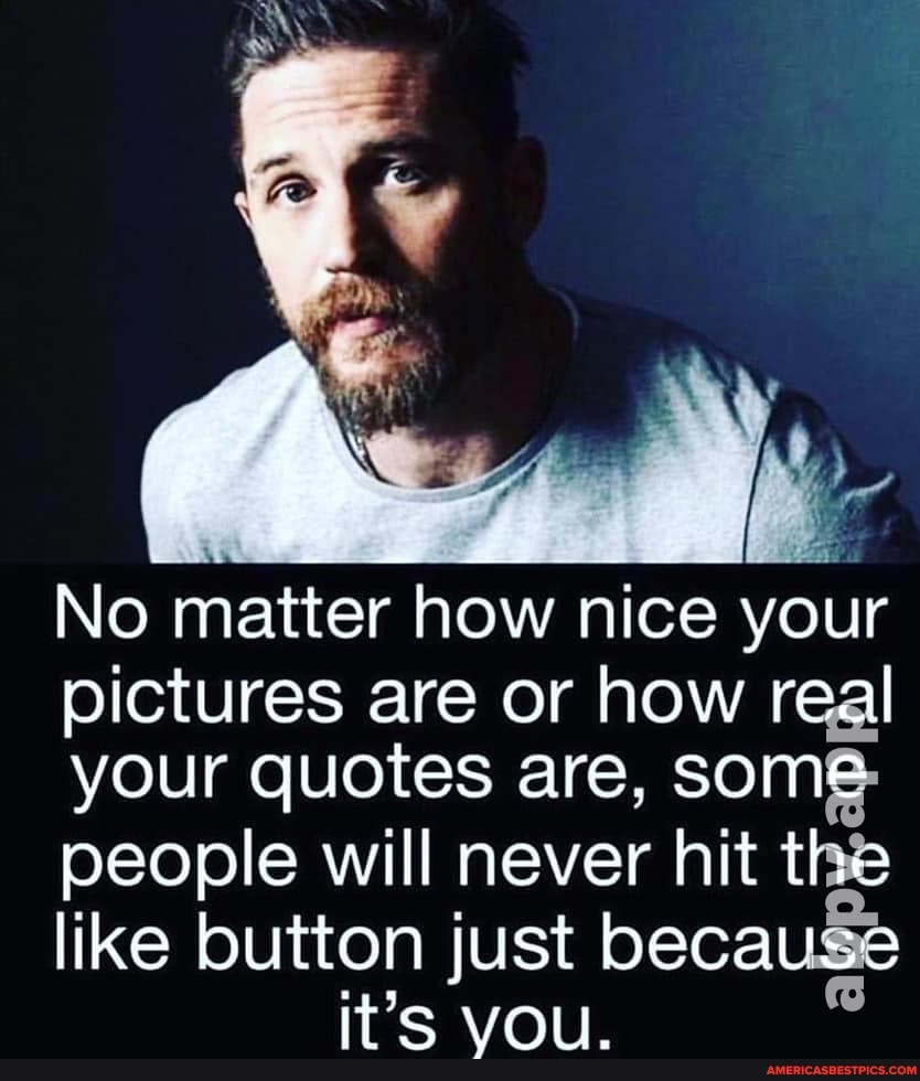 No matter how nice your
pictures are or how real
your quotes are, some
people will never hit the
like button just because it'S YOU.