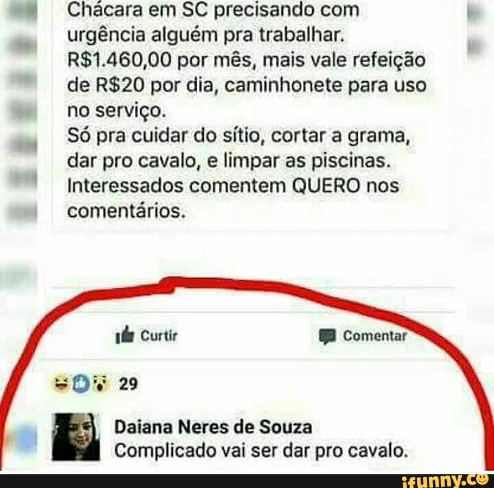 Chácara em SC precisando com
urgência alguém pra trabalhar.
R$1.460,00 por mês, mais vale refeição
de R$20 por dia, caminhonete para uso
no serviço.
Só pra cuidar do sítio, cortar a grama,
dar pro cavalo, e limpar as piscinas.
Interessados comentem QUERO nos
Complicado vai ser dar pro cavalo.
