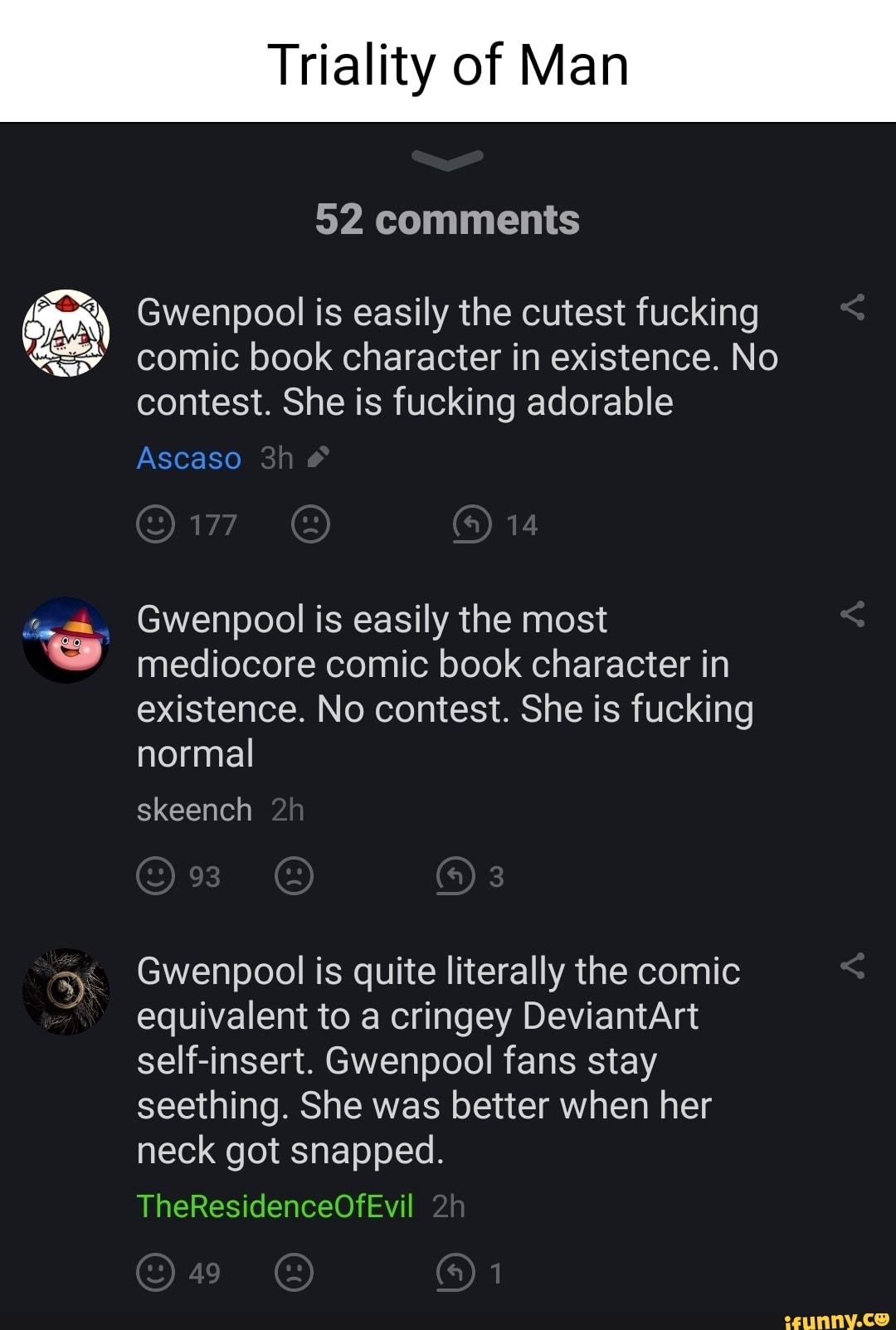 Triality of Man
52 comments
Gwenpool is easily the cutest fucking comic book character in existence. No contest. She is fucking adorable
Ascaso
177 14
Gwenpool is easily the most mediocore comic book character in existence. No contest. She is fucking normal
skeench
93
Gwenpool is quite literally the comic
equivalent to a cringey DeviantArt self-insert. Gwenpool fans stay seething. She was better when her neck got snapped.
TheResidenceOfEvil
49
