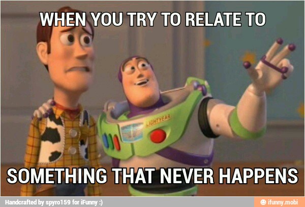 WHEN. YOU TRY TO RELATE TO
SOMETHING THAT NEVER HAPPENS