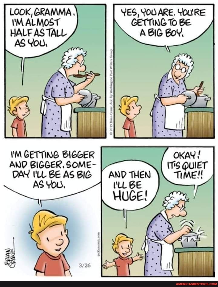 LOOK, GRAMMA, -I_-I_ YES, YOU ARE. You'RE
'M ALMOST GETTING 70 BE
\'M GETTING BIGGER AND BIGGER. SOME- -
DAY I'LL BE AS BIG AS You,