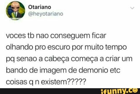voces tb nao conseguem ficar
olhando pro escuro por muito tempo
pq senao a cabeça começa a criar um
bando de imagem de demonio etc