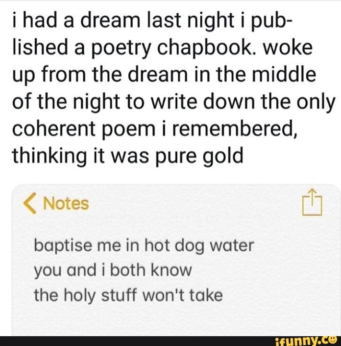 i had a dream last night i pub-
lished a poetry chapbook. woke
up from the dream in the middle
of the night to write down the only
coherent poem i remembered,
thinking it was pure gold
baptise me in hot dog water
you and i both know
the holy stuff won't take
