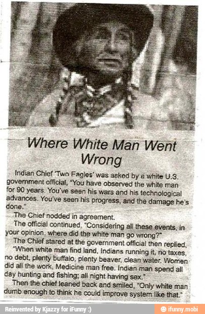 Where White Man Went
Wrong
Indian Chief Two Fagies' was asked by à white U.S.
govemment official, "You have observed the white man
Tor 90 years. You've sesn his wars and his technological
advances. You've seen his progress, and the damage he's
The Chief nodded in agreement.
The official continued, "Considering all these events; in
your opinion, where did the white man go wrong?"
The Chief stared at the government official then replied,
"When white man find land, indians running it, No taxes,
no debt, plenty buffalo, plenty beaver, clean water. Women
did all the work, Medicine man free. indian 'Man spend ail
day hunting and fishing; al night having sex."
Then the chief leaned back and smiled, "Only white man
dumb enough to think he could improve system like that."