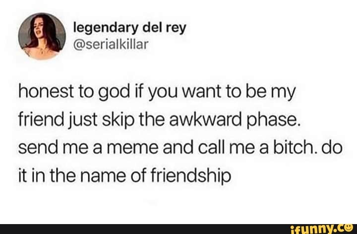honest to god if you want to be my friend just skip the awkward phase. send...