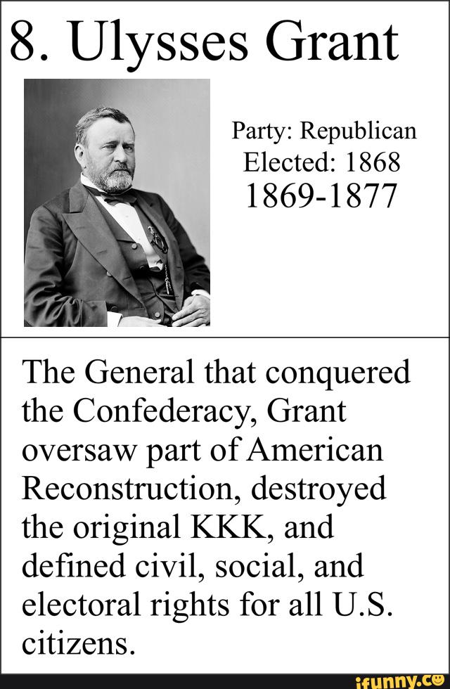 8. Ulysses Grant
Party: Republican
Elected: 1868
1 869-1 877
The General that conquered
the Confederacy, Grant
oversaw part of American
Reconstruction, destroyed
the original KKK, and
defined civil, social, and
electoral rights for all U.S.
citizens.