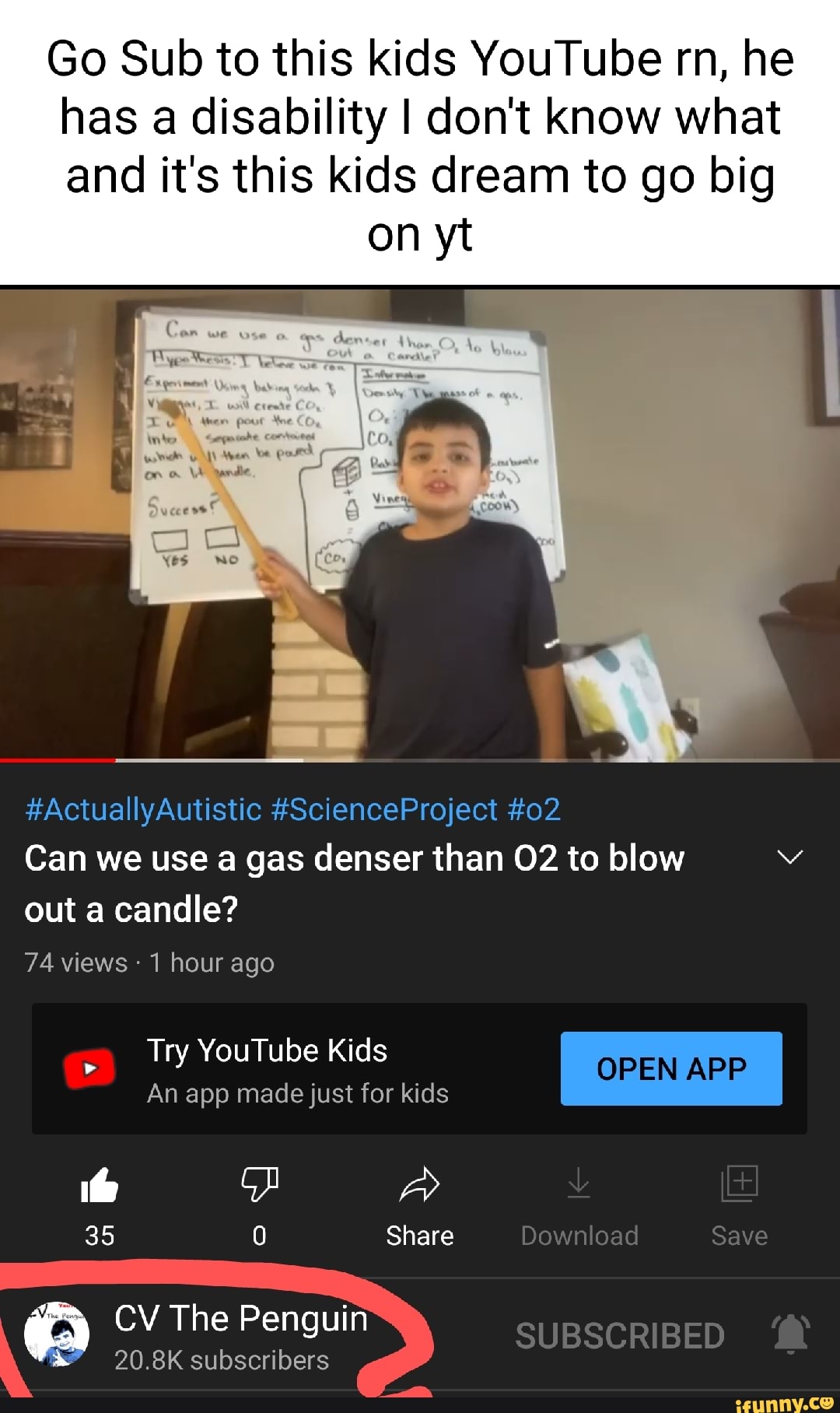 Go Sub to this kids YouTube rn, he has disability I don't know what and it's this kids dream to go big
on yt
Coo wea
AL
wile
#ActuallyAutistic #ScienceProject #02
Can we use gas denser than to blow out a candle?
74 views hour ago
Try YouTube Kids
OPEN APP An app made just for kids
35 0 Share Download Save
CV The Penguin
The Pe SUBSCRIBED
20.8K subscribers