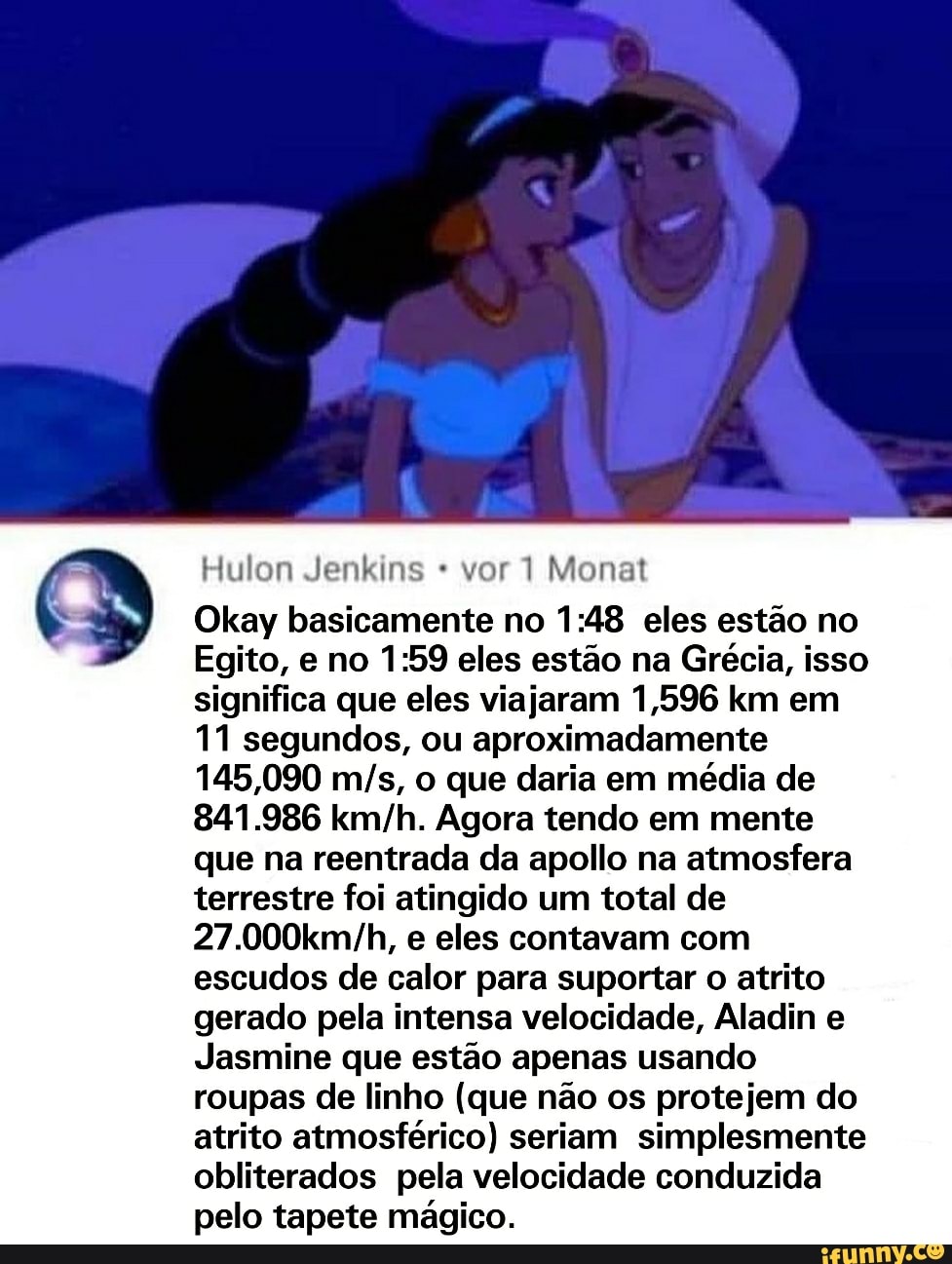 Hulon Jenkins vor1 Monat
Okay basicamente no eles estão no
Egito, e no eles estão na Grécia, isso significa que eles viajaram 1,596 km em
11 segundos, ou aproximadamente
145,090 o que daria em média de
841.986 Agora tendo em mente que na reentrada da apollo na atmosfera terrestre foi atingido um total de e eles contavam com escudos de calor para suportar o atrito gerado pela intensa velocidade, Aladin e
Jasmine que estão apenas usando roupas de linho (que não os protejem do atrito atmosférico) seriam simplesmente obliterados pela velocidade conduzida pelo tapete mágico.